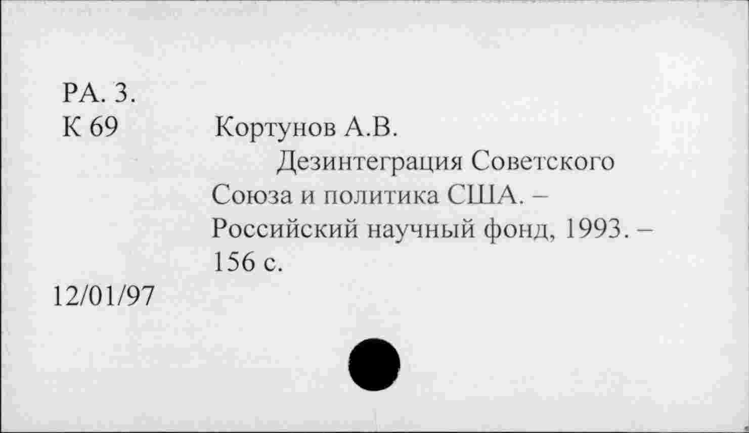 ﻿РА. 3.
К 69
Кортунов А.В.
Дезинтеграция Советского Союза и политика США. -Российский научный фонд, 1993. -156 с.
12/01/97